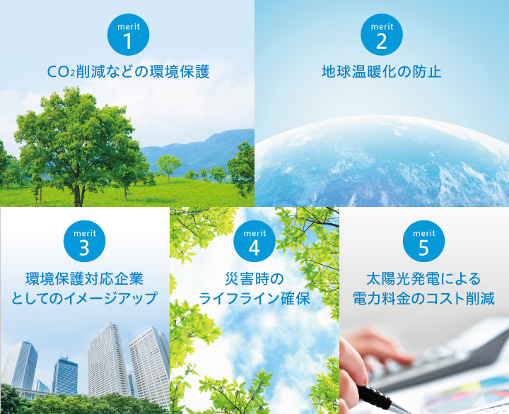 1.CO2削減などの環境保護 2.地球温暖化の防止 3.環境保護対応企業としてのイメージアップ 4.災害時のライフライン確保 5.太陽光発電による電力料金のコスト削減