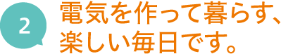 2.電気を作って暮らす、楽しい毎日です。